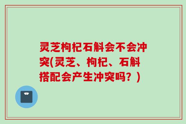 灵芝枸杞石斛会不会冲突(灵芝、枸杞、石斛搭配会产生冲突吗？)