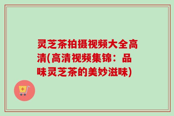 灵芝茶拍摄视频大全高清(高清视频集锦:品味灵芝茶的美妙滋味) 灵芝茶拍摄视频大全高清(高清视频集锦:品味灵芝茶的美妙滋味)