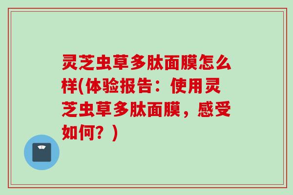 灵芝虫草多肽面膜怎么样(体验报告:使用灵芝虫草多肽面膜,感受如何?) 灵芝虫草多肽面膜怎么样(体验报告:使用灵芝虫草多肽面膜,感受如何?)