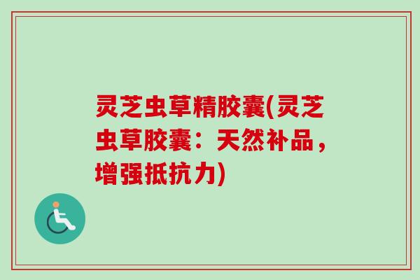 灵芝虫草精胶囊(灵芝虫草胶囊:天然补品,增强抵抗力) 灵芝虫草精胶囊(灵芝虫草胶囊:天然补品,增强抵抗力)