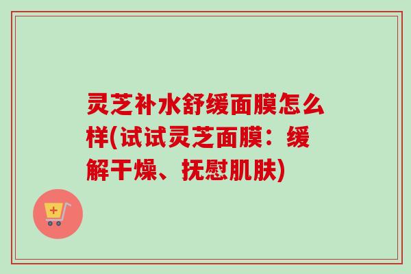 灵芝补水舒缓面膜怎么样(试试灵芝面膜:缓解干燥、抚慰) 灵芝补水舒缓面膜怎么样(试试灵芝面膜:缓解干燥、抚慰)