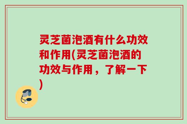 灵芝菌泡酒有什么功效和作用(灵芝菌泡酒的功效与作用，了解一下)