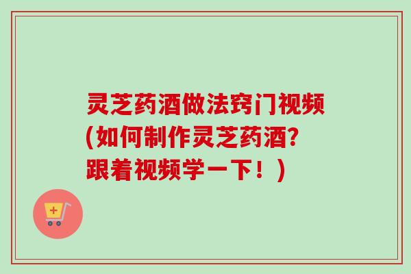 灵芝药酒做法窍门视频(如何制作灵芝药酒？跟着视频学一下！)