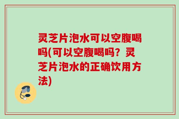 灵芝片泡水可以空腹喝吗(可以空腹喝吗?灵芝片泡水的正确饮用方法) 灵芝片泡水可以空腹喝吗(可以空腹喝吗?灵芝片泡水的正确饮用方法)