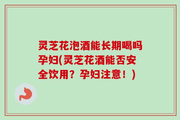 灵芝花泡酒能长期喝吗孕妇(灵芝花酒能否安全饮用？孕妇注意！)