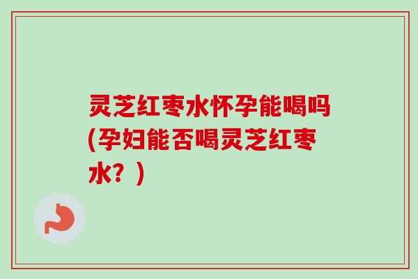 灵芝红枣水怀孕能喝吗(孕妇能否喝灵芝红枣水？)