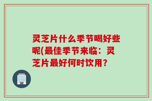 灵芝片什么季节喝好些呢(佳季节来临：灵芝片好何时饮用？