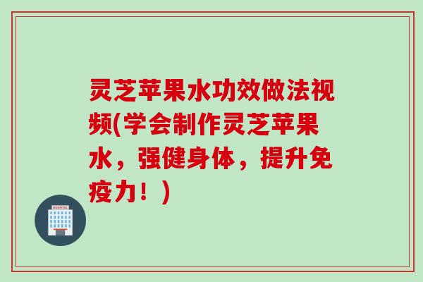 灵芝苹果水功效做法视频(学会制作灵芝苹果水，强健身体，提升免疫力！)
