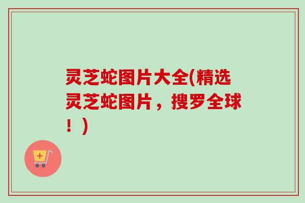 灵芝蛇图片大全(精选灵芝蛇图片，搜罗全球！)