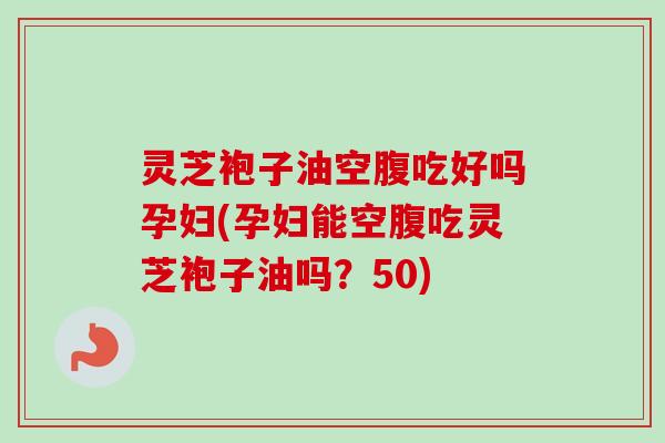 灵芝袍子油空腹吃好吗孕妇(孕妇能空腹吃灵芝袍子油吗?50) 灵芝袍子油空腹吃好吗孕妇(孕妇能空腹吃灵芝袍子油吗?50)