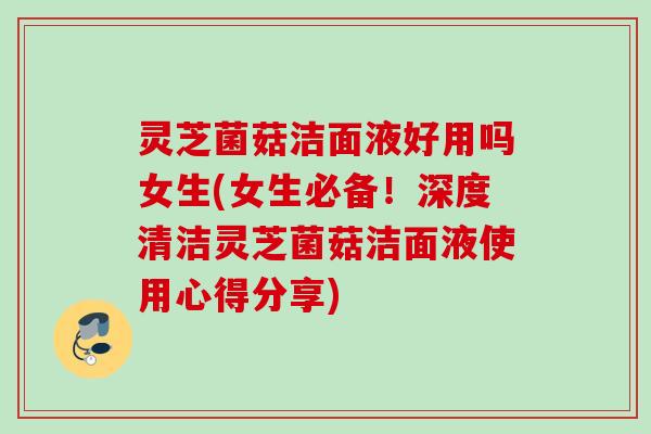 灵芝菌菇洁面液好用吗女生(女生必备!深度清洁灵芝菌菇洁面液使用心得分享) 灵芝菌菇洁面液好用吗女生(女生必备!深度清洁灵芝菌菇洁面液使用心得分享)