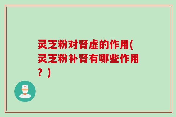 灵芝粉对肾虚的作用(灵芝粉补肾有哪些作用？)