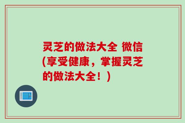 灵芝的做法大全 微信(享受健康,掌握灵芝的做法大全!) 灵芝的做法大全 微信(享受健康,掌握灵芝的做法大全!)