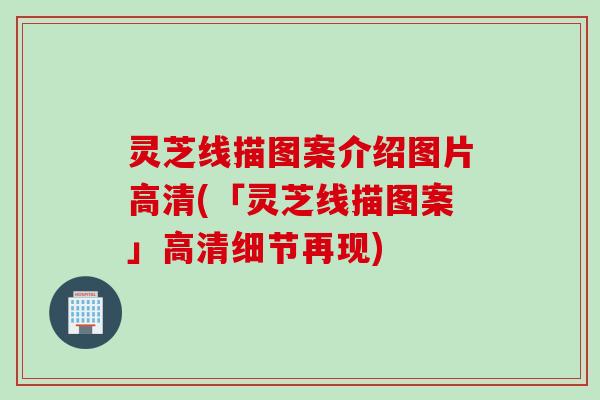 灵芝线描图案介绍图片高清(「灵芝线描图案」高清细节再现)