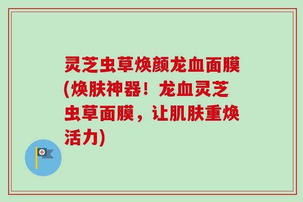 灵芝虫草焕颜龙血面膜(焕肤神器！龙血灵芝虫草面膜，让肌肤重焕活力)