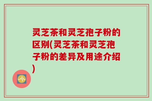 灵芝茶和灵芝孢子粉的区别(灵芝茶和灵芝孢子粉的差异及用途介绍)