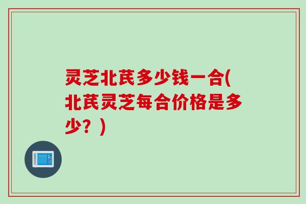 灵芝北芪多少钱一合(北芪灵芝每合价格是多少?) 灵芝北芪多少钱一合(北芪灵芝每合价格是多少?)