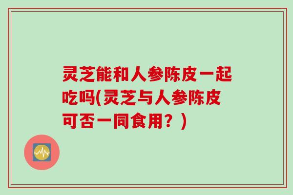 灵芝能和人参陈皮一起吃吗(灵芝与人参陈皮可否一同食用？)