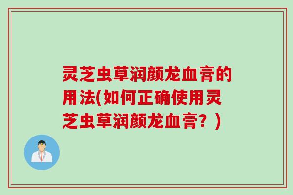 灵芝虫草润颜龙膏的用法(如何正确使用灵芝虫草润颜龙膏?) 灵芝虫草润颜龙膏的用法(如何正确使用灵芝虫草润颜龙膏?)