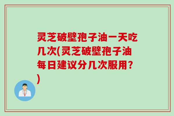 灵芝破壁孢子油一天吃几次(灵芝破壁孢子油每日建议分几次服用？)