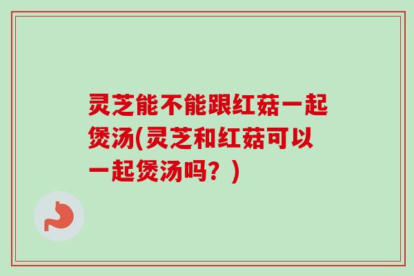 灵芝能不能跟红菇一起煲汤(灵芝和红菇可以一起煲汤吗？)