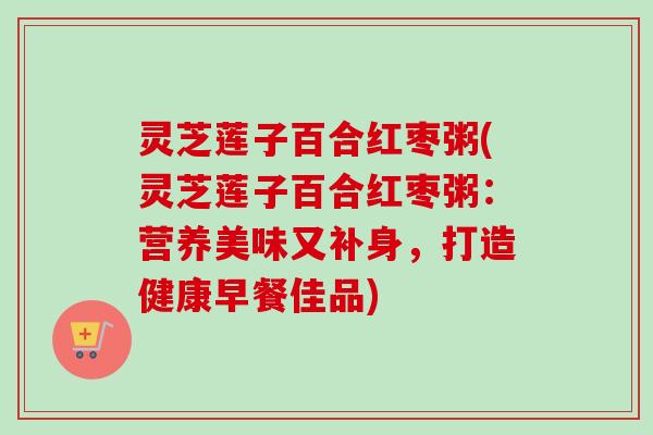 灵芝莲子百合红枣粥(灵芝莲子百合红枣粥：营养美味又补身，打造健康早餐佳品)