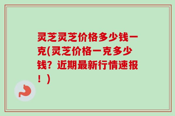灵芝灵芝价格多少钱一克(灵芝价格一克多少钱？近期最新行情速报！)