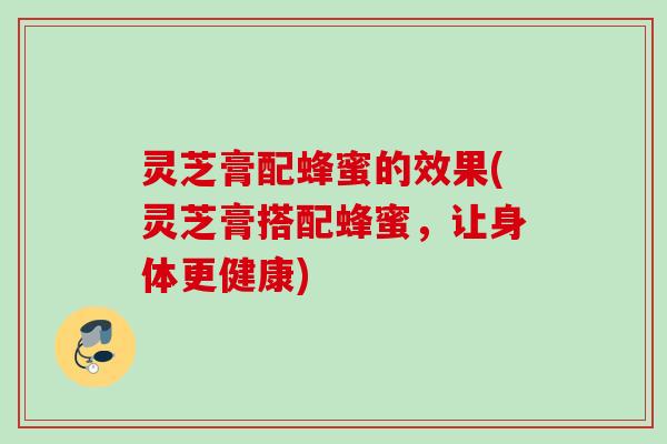 灵芝膏配蜂蜜的效果(灵芝膏搭配蜂蜜,让身体更健康) 灵芝膏配蜂蜜的效果(灵芝膏搭配蜂蜜,让身体更健康)