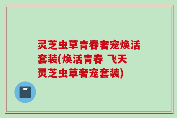 灵芝虫草青春奢宠焕活套装(焕活青春 飞天灵芝虫草奢宠套装)