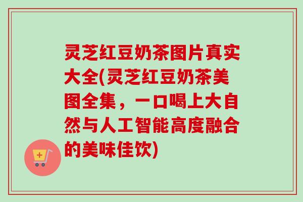 灵芝红豆奶茶图片真实大全(灵芝红豆奶茶美图全集，一口喝上大自然与人工智能高度融合的美味佳饮)