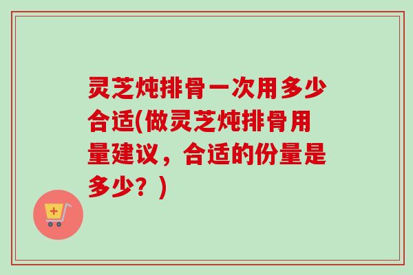灵芝炖排骨一次用多少合适(做灵芝炖排骨用量建议,合适的份量是多少?) 灵芝炖排骨一次用多少合适(做灵芝炖排骨用量建议,合适的份量是多少?)