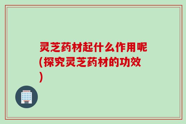 灵芝药材起什么作用呢(探究灵芝药材的功效)