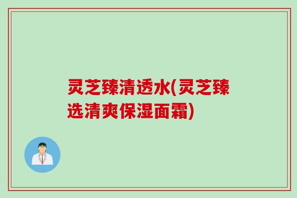 灵芝臻清透水(灵芝臻选清爽保湿面霜)
