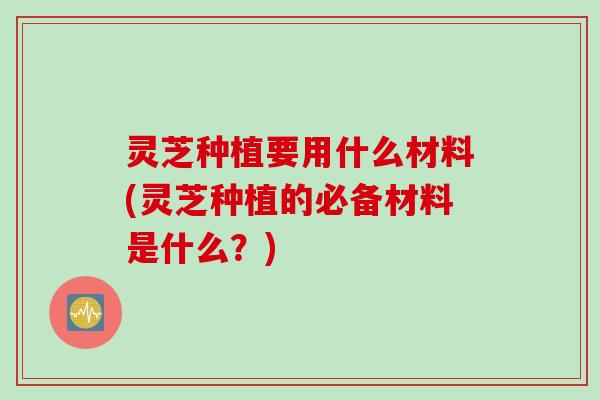 灵芝种植要用什么材料(灵芝种植的必备材料是什么?) 灵芝种植要用什么材料(灵芝种植的必备材料是什么?)
