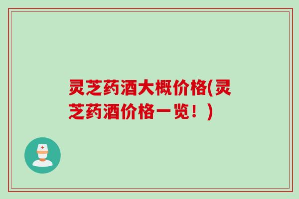 灵芝药酒大概价格(灵芝药酒价格一览！)