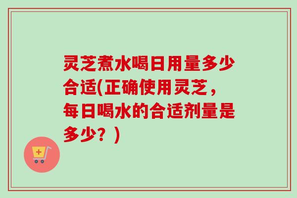 灵芝煮水喝日用量多少合适(正确使用灵芝,每日喝水的合适剂量是多少?) 灵芝煮水喝日用量多少合适(正确使用灵芝,每日喝水的合适剂量是多少?)