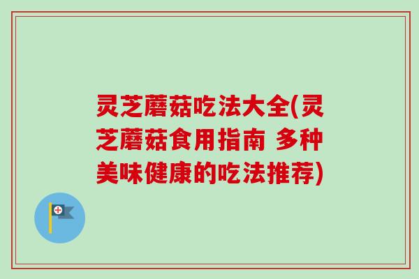 灵芝蘑菇吃法大全(灵芝蘑菇食用指南 多种美味健康的吃法推荐)