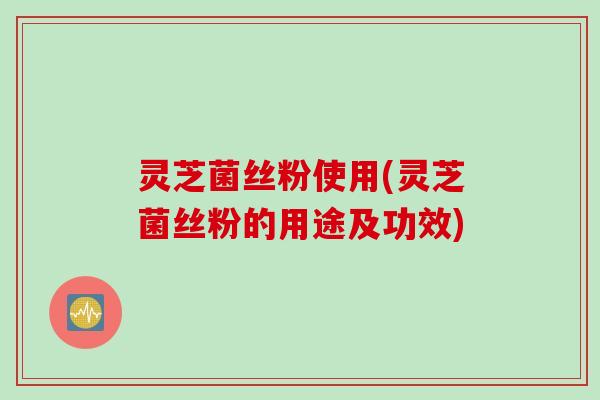 灵芝菌丝粉使用(灵芝菌丝粉的用途及功效)