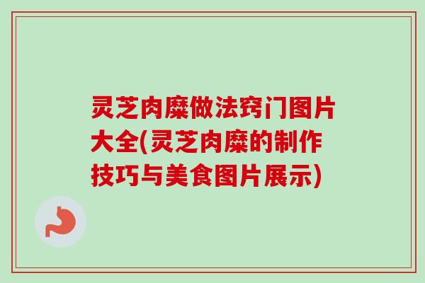 灵芝肉糜做法窍门图片大全(灵芝肉糜的制作技巧与美食图片展示) 灵芝肉糜做法窍门图片大全(灵芝肉糜的制作技巧与美食图片展示)
