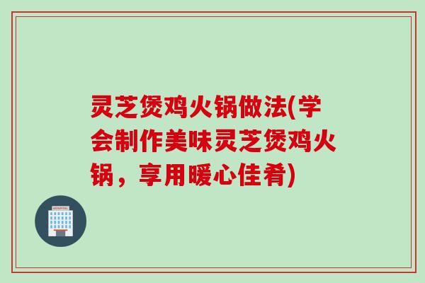 灵芝煲鸡火锅做法(学会制作美味灵芝煲鸡火锅，享用暖心佳肴)