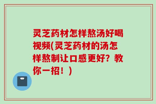 灵芝药材怎样熬汤好喝视频(灵芝药材的汤怎样熬制让口感更好？教你一招！)
