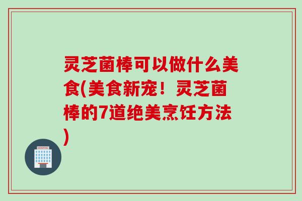 灵芝菌棒可以做什么美食(美食新宠!灵芝菌棒的7道绝美烹饪方法) 灵芝菌棒可以做什么美食(美食新宠!灵芝菌棒的7道绝美烹饪方法)