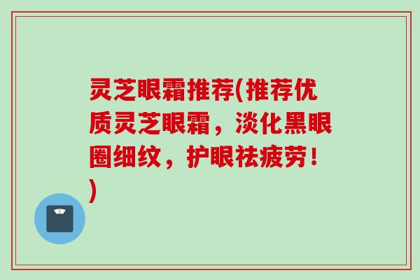 灵芝眼霜推荐(推荐优质灵芝眼霜，淡化黑眼圈细纹，护眼祛疲劳！)