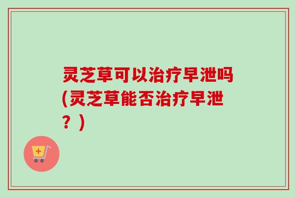 灵芝草可以治疗早泄吗(灵芝草能否治疗早泄？)