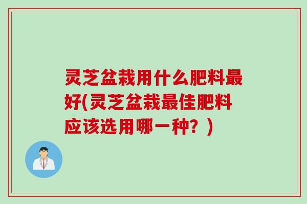 灵芝盆栽用什么肥料最好(灵芝盆栽最佳肥料应该选用哪一种？)