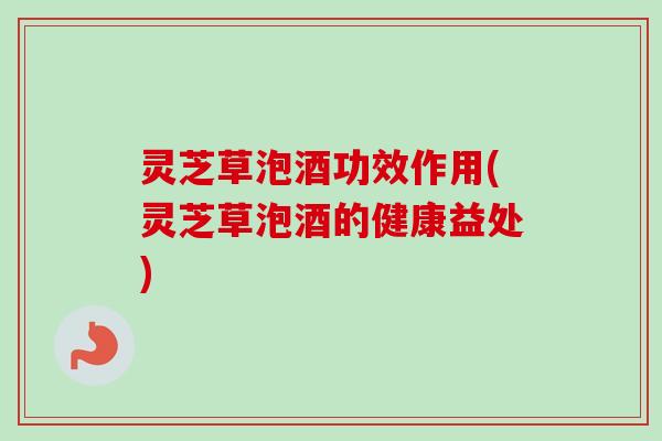灵芝草泡酒功效作用(灵芝草泡酒的健康益处)