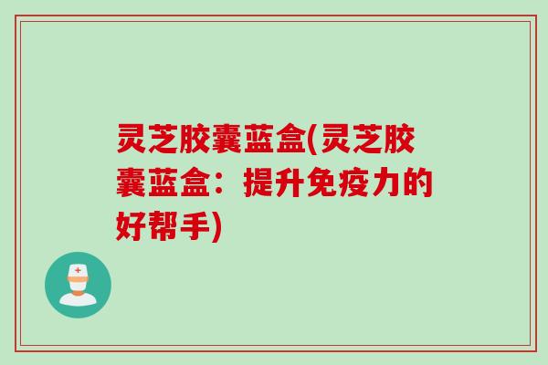 灵芝胶囊蓝盒(灵芝胶囊蓝盒：提升免疫力的好帮手)