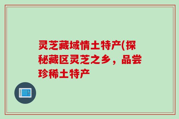 灵芝藏域情土特产(探秘藏区灵芝之乡,品尝珍稀土特产 灵芝藏域情土特产(探秘藏区灵芝之乡,品尝珍稀土特产