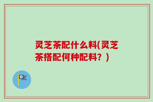 灵芝茶配什么料(灵芝茶搭配何种配料？)