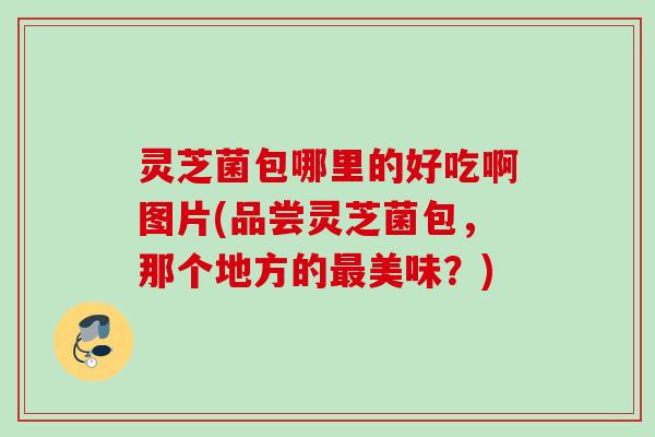 灵芝菌包哪里的好吃啊图片(品尝灵芝菌包,那个地方的美味?) 灵芝菌包哪里的好吃啊图片(品尝灵芝菌包,那个地方的美味?)
